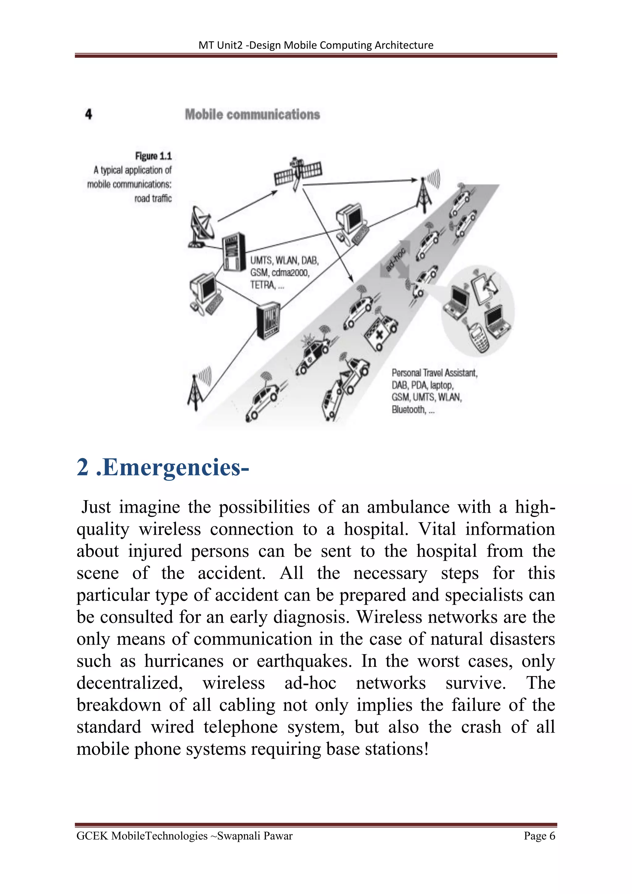 MT Unit2 -Design Mobile Computing Architecture
GCEK MobileTechnologies ~Swapnali Pawar Page 6
2 .Emergencies-
Just imagine the possibilities of an ambulance with a high-
quality wireless connection to a hospital. Vital information
about injured persons can be sent to the hospital from the
scene of the accident. All the necessary steps for this
particular type of accident can be prepared and specialists can
be consulted for an early diagnosis. Wireless networks are the
only means of communication in the case of natural disasters
such as hurricanes or earthquakes. In the worst cases, only
decentralized, wireless ad-hoc networks survive. The
breakdown of all cabling not only implies the failure of the
standard wired telephone system, but also the crash of all
mobile phone systems requiring base stations!
 