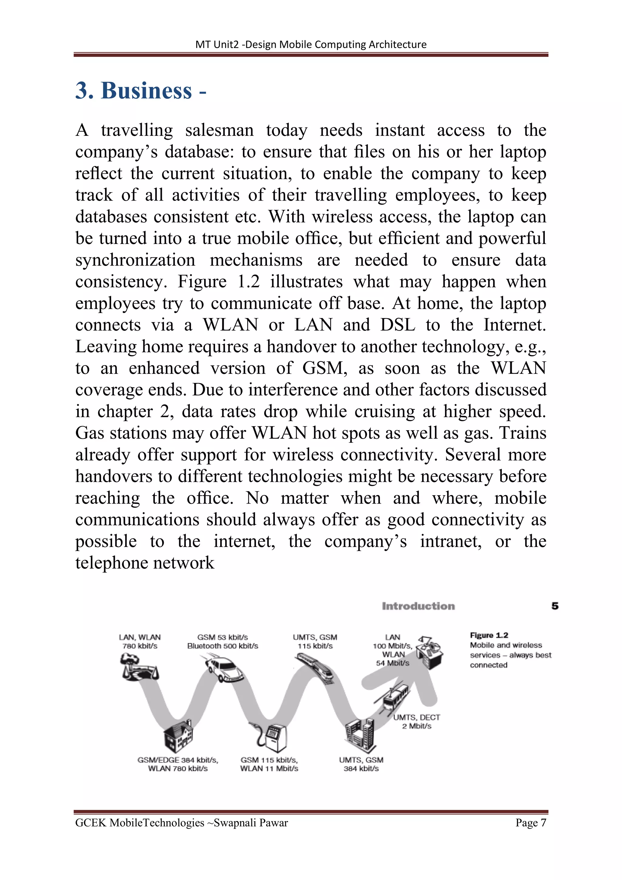 MT Unit2 -Design Mobile Computing Architecture
GCEK MobileTechnologies ~Swapnali Pawar Page 7
3. Business -
A travelling salesman today needs instant access to the
company’s database: to ensure that ﬁles on his or her laptop
reﬂect the current situation, to enable the company to keep
track of all activities of their travelling employees, to keep
databases consistent etc. With wireless access, the laptop can
be turned into a true mobile ofﬁce, but efﬁcient and powerful
synchronization mechanisms are needed to ensure data
consistency. Figure 1.2 illustrates what may happen when
employees try to communicate off base. At home, the laptop
connects via a WLAN or LAN and DSL to the Internet.
Leaving home requires a handover to another technology, e.g.,
to an enhanced version of GSM, as soon as the WLAN
coverage ends. Due to interference and other factors discussed
in chapter 2, data rates drop while cruising at higher speed.
Gas stations may offer WLAN hot spots as well as gas. Trains
already offer support for wireless connectivity. Several more
handovers to different technologies might be necessary before
reaching the ofﬁce. No matter when and where, mobile
communications should always offer as good connectivity as
possible to the internet, the company’s intranet, or the
telephone network
 
