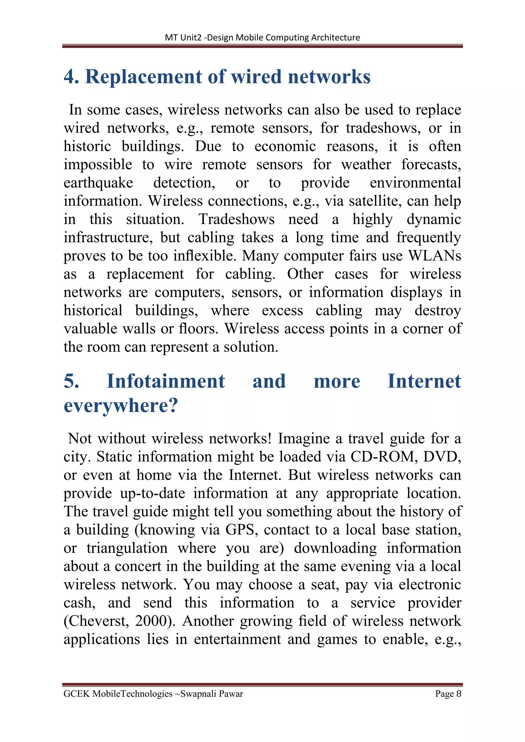 MT Unit2 -Design Mobile Computing Architecture
GCEK MobileTechnologies ~Swapnali Pawar Page 8
4. Replacement of wired networks
In some cases, wireless networks can also be used to replace
wired networks, e.g., remote sensors, for tradeshows, or in
historic buildings. Due to economic reasons, it is often
impossible to wire remote sensors for weather forecasts,
earthquake detection, or to provide environmental
information. Wireless connections, e.g., via satellite, can help
in this situation. Tradeshows need a highly dynamic
infrastructure, but cabling takes a long time and frequently
proves to be too inﬂexible. Many computer fairs use WLANs
as a replacement for cabling. Other cases for wireless
networks are computers, sensors, or information displays in
historical buildings, where excess cabling may destroy
valuable walls or ﬂoors. Wireless access points in a corner of
the room can represent a solution.
5. Infotainment and more Internet
everywhere?
Not without wireless networks! Imagine a travel guide for a
city. Static information might be loaded via CD-ROM, DVD,
or even at home via the Internet. But wireless networks can
provide up-to-date information at any appropriate location.
The travel guide might tell you something about the history of
a building (knowing via GPS, contact to a local base station,
or triangulation where you are) downloading information
about a concert in the building at the same evening via a local
wireless network. You may choose a seat, pay via electronic
cash, and send this information to a service provider
(Cheverst, 2000). Another growing ﬁeld of wireless network
applications lies in entertainment and games to enable, e.g.,
 