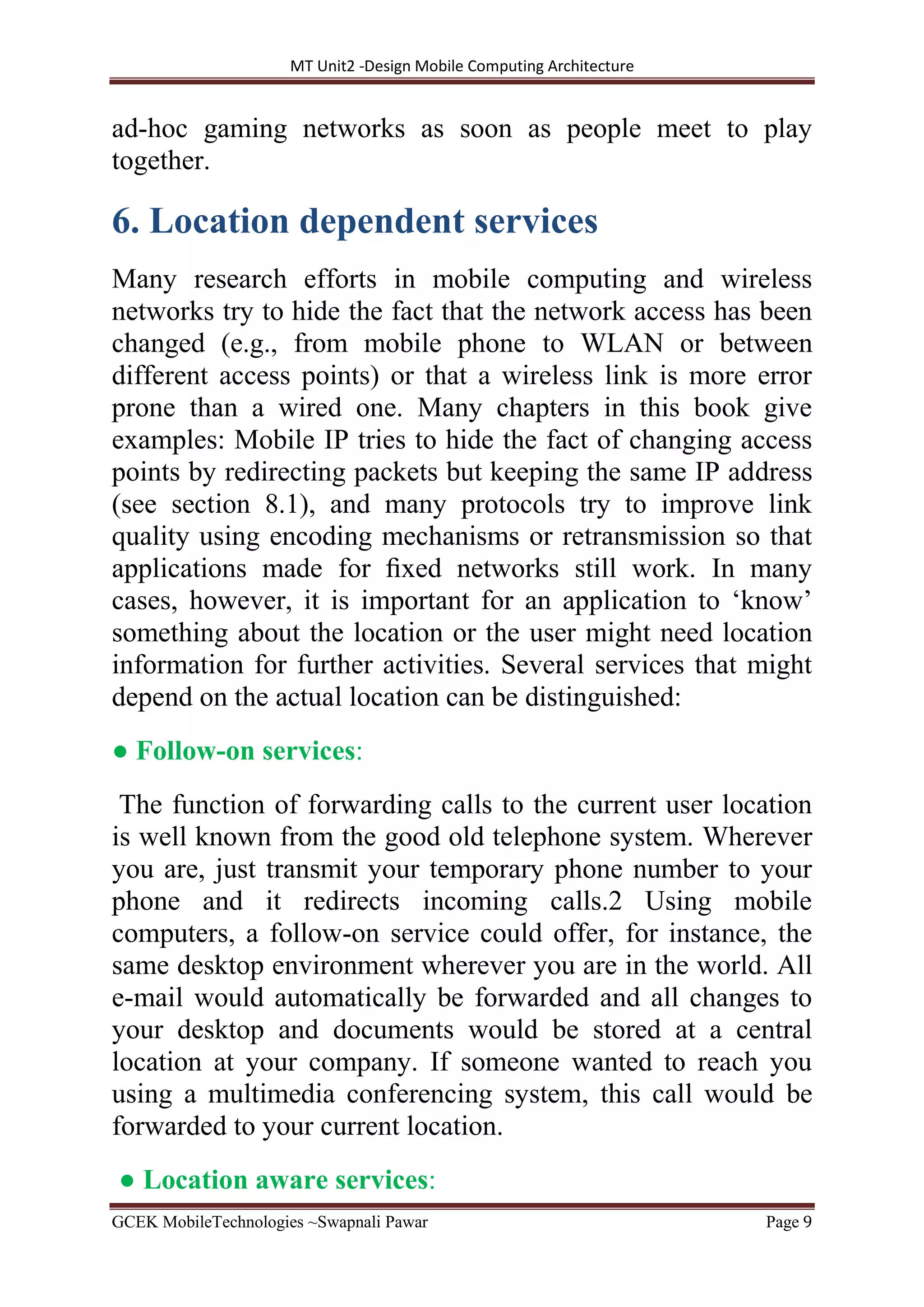 MT Unit2 -Design Mobile Computing Architecture
GCEK MobileTechnologies ~Swapnali Pawar Page 9
ad-hoc gaming networks as soon as people meet to play
together.
6. Location dependent services
Many research efforts in mobile computing and wireless
networks try to hide the fact that the network access has been
changed (e.g., from mobile phone to WLAN or between
different access points) or that a wireless link is more error
prone than a wired one. Many chapters in this book give
examples: Mobile IP tries to hide the fact of changing access
points by redirecting packets but keeping the same IP address
(see section 8.1), and many protocols try to improve link
quality using encoding mechanisms or retransmission so that
applications made for ﬁxed networks still work. In many
cases, however, it is important for an application to ‘know’
something about the location or the user might need location
information for further activities. Several services that might
depend on the actual location can be distinguished:
● Follow-on services:
The function of forwarding calls to the current user location
is well known from the good old telephone system. Wherever
you are, just transmit your temporary phone number to your
phone and it redirects incoming calls.2 Using mobile
computers, a follow-on service could offer, for instance, the
same desktop environment wherever you are in the world. All
e-mail would automatically be forwarded and all changes to
your desktop and documents would be stored at a central
location at your company. If someone wanted to reach you
using a multimedia conferencing system, this call would be
forwarded to your current location.
● Location aware services:
 