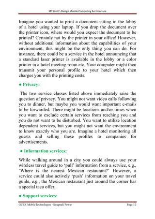 MT Unit2 -Design Mobile Computing Architecture
GCEK MobileTechnologies ~Swapnali Pawar Page 10
Imagine you wanted to print a document sitting in the lobby
of a hotel using your laptop. If you drop the document over
the printer icon, where would you expect the document to be
printed? Certainly not by the printer in your office! However,
without additional information about the capabilities of your
environment, this might be the only thing you can do. For
instance, there could be a service in the hotel announcing that
a standard laser printer is available in the lobby or a color
printer in a hotel meeting room etc. Your computer might then
transmit your personal profile to your hotel which then
charges you with the printing costs.
● Privacy:
The two service classes listed above immediately raise the
question of privacy. You might not want video calls following
you to dinner, but maybe you would want important e-mails
to be forwarded. There might be locations and/or times when
you want to exclude certain services from reaching you and
you do not want to be disturbed. You want to utilize location
dependent services, but you might not want the environment
to know exactly who you are. Imagine a hotel monitoring all
guests and selling these proﬁles to companies for
advertisements.
● Information services:
While walking around in a city you could always use your
wireless travel guide to ‘pull’ information from a service, e.g.,
‘Where is the nearest Mexican restaurant?’ However, a
service could also actively ‘push’ information on your travel
guide, e.g., the Mexican restaurant just around the corner has
a special taco offer.
● Support services:
 