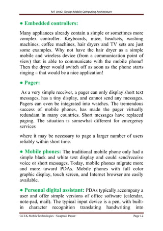 MT Unit2 -Design Mobile Computing Architecture
GCEK MobileTechnologies ~Swapnali Pawar Page 12
● Embedded controllers:
Many appliances already contain a simple or sometimes more
complex controller. Keyboards, mice, headsets, washing
machines, coffee machines, hair dryers and TV sets are just
some examples. Why not have the hair dryer as a simple
mobile and wireless device (from a communication point of
view) that is able to communicate with the mobile phone?
Then the dryer would switch off as soon as the phone starts
ringing – that would be a nice application!
● Pager:
As a very simple receiver, a pager can only display short text
messages, has a tiny display, and cannot send any messages.
Pagers can even be integrated into watches. The tremendous
success of mobile phones, has made the pager virtually
redundant in many countries. Short messages have replaced
paging. The situation is somewhat different for emergency
services
where it may be necessary to page a larger number of users
reliably within short time.
● Mobile phones: The traditional mobile phone only had a
simple black and white text display and could send/receive
voice or short messages. Today, mobile phones migrate more
and more toward PDAs. Mobile phones with full color
graphic display, touch screen, and Internet browser are easily
available.
● Personal digital assistant: PDAs typically accompany a
user and offer simple versions of office software (calendar,
note-pad, mail). The typical input device is a pen, with built-
in character recognition translating handwriting into
 