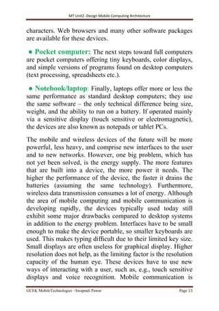 MT Unit2 -Design Mobile Computing Architecture
GCEK MobileTechnologies ~Swapnali Pawar Page 13
characters. Web browsers and many other software packages
are available for these devices.
● Pocket computer: The next steps toward full computers
are pocket computers offering tiny keyboards, color displays,
and simple versions of programs found on desktop computers
(text processing, spreadsheets etc.).
● Notebook/laptop: Finally, laptops offer more or less the
same performance as standard desktop computers; they use
the same software – the only technical difference being size,
weight, and the ability to run on a battery. If operated mainly
via a sensitive display (touch sensitive or electromagnetic),
the devices are also known as notepads or tablet PCs.
The mobile and wireless devices of the future will be more
powerful, less heavy, and comprise new interfaces to the user
and to new networks. However, one big problem, which has
not yet been solved, is the energy supply. The more features
that are built into a device, the more power it needs. The
higher the performance of the device, the faster it drains the
batteries (assuming the same technology). Furthermore,
wireless data transmission consumes a lot of energy. Although
the area of mobile computing and mobile communication is
developing rapidly, the devices typically used today still
exhibit some major drawbacks compared to desktop systems
in addition to the energy problem. Interfaces have to be small
enough to make the device portable, so smaller keyboards are
used. This makes typing difﬁcult due to their limited key size.
Small displays are often useless for graphical display. Higher
resolution does not help, as the limiting factor is the resolution
capacity of the human eye. These devices have to use new
ways of interacting with a user, such as, e.g., touch sensitive
displays and voice recognition. Mobile communication is
 