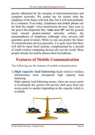 MT Unit2 -Design Mobile Computing Architecture
GCEK MobileTechnologies ~Swapnali Pawar Page 14
greatly inﬂuenced by the merging of telecommunication and
computer networks. We cannot say for certain what the
telephone of the future will look like, but it will most probably
be a computer. Even today, telephones and mobile phones are
far from the simple ‘voice transmission devices’ they were in
the past.4 Developments like ‘voice over IP’ and the general
trend toward packet-oriented networks enforce the
metamorphosis of telephones (although voice services still
guarantee good revenue). While no one can predict the future
of communication devices precisely, it is quite clear that there
will still be many ﬁxed systems, complemented by a myriad
of small wireless computing devices all over the world. More
people already use mobile phones than ﬁxed phones
Features of Mobile Communication
The following are the features of mobile communication:
1. High capacity load balancing: Each wired or wireless
infrastructure must incorporate high capacity load
balancing.
High capacity load balancing means, when one access point
is overloaded, the system will actively shift users from one
access point to another depending on the capacity which is
available.
 