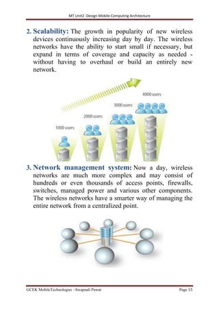 MT Unit2 -Design Mobile Computing Architecture
GCEK MobileTechnologies ~Swapnali Pawar Page 15
2. Scalability: The growth in popularity of new wireless
devices continuously increasing day by day. The wireless
networks have the ability to start small if necessary, but
expand in terms of coverage and capacity as needed -
without having to overhaul or build an entirely new
network.
3. Network management system: Now a day, wireless
networks are much more complex and may consist of
hundreds or even thousands of access points, firewalls,
switches, managed power and various other components.
The wireless networks have a smarter way of managing the
entire network from a centralized point.
 
