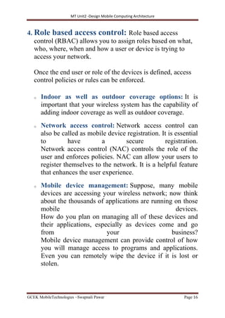 MT Unit2 -Design Mobile Computing Architecture
GCEK MobileTechnologies ~Swapnali Pawar Page 16
4. Role based access control: Role based access
control (RBAC) allows you to assign roles based on what,
who, where, when and how a user or device is trying to
access your network.
Once the end user or role of the devices is defined, access
control policies or rules can be enforced.
o Indoor as well as outdoor coverage options: It is
important that your wireless system has the capability of
adding indoor coverage as well as outdoor coverage.
o Network access control: Network access control can
also be called as mobile device registration. It is essential
to have a secure registration.
Network access control (NAC) controls the role of the
user and enforces policies. NAC can allow your users to
register themselves to the network. It is a helpful feature
that enhances the user experience.
o Mobile device management: Suppose, many mobile
devices are accessing your wireless network; now think
about the thousands of applications are running on those
mobile devices.
How do you plan on managing all of these devices and
their applications, especially as devices come and go
from your business?
Mobile device management can provide control of how
you will manage access to programs and applications.
Even you can remotely wipe the device if it is lost or
stolen.
 