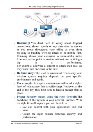 MT Unit2 -Design Mobile Computing Architecture
GCEK MobileTechnologies ~Swapnali Pawar Page 17
o Roaming: You don't need to worry about dropped
connections, slower speeds or any disruption in service
as you move throughout your office or even from
building to building wireless needs to be mobile first.
Roaming allows your end-users to successfully move
from one access point to another without ever noticing a
dip in a performance.
For example, allowing a student to check their mail as
they walk from one class to the next.
o Redundancy: The level or amount of redundancy your
wireless system requires depends on your specific
environment and needs.
o For example: A hospital environment will need a higher
level of redundancy than a coffee shop. However, at the
end of the day, they both need to have a backup plan in
place.
o Proper Security means using the right firewall: The
backbone of the system is your network firewall. With
the right firewall in place you will be able to:
o See and control both your applications and end
users.
o Create the right balance between security and
performance.
 