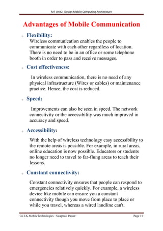 MT Unit2 -Design Mobile Computing Architecture
GCEK MobileTechnologies ~Swapnali Pawar Page 19
Advantages of Mobile Communication
o Flexibility:
Wireless communication enables the people to
communicate with each other regardless of location.
There is no need to be in an office or some telephone
booth in order to pass and receive messages.
o Cost effectiveness:
In wireless communication, there is no need of any
physical infrastructure (Wires or cables) or maintenance
practice. Hence, the cost is reduced.
o Speed:
Improvements can also be seen in speed. The network
connectivity or the accessibility was much improved in
accuracy and speed.
o Accessibility:
With the help of wireless technology easy accessibility to
the remote areas is possible. For example, in rural areas,
online education is now possible. Educators or students
no longer need to travel to far-flung areas to teach their
lessons.
o Constant connectivity:
Constant connectivity ensures that people can respond to
emergencies relatively quickly. For example, a wireless
device like mobile can ensure you a constant
connectivity though you move from place to place or
while you travel, whereas a wired landline can't.
 