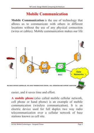 MT Unit2 -Design Mobile Computing Architecture
GCEK MobileTechnologies ~Swapnali Pawar Page 2
Mobile Communication
Mobile Communication is the use of technology that
allows us to communicate with others in different
locations without the use of any physical connection
(wires or cables). Mobile communication makes our life
easier, and it saves time and effort.
A mobile phone (also called mobile cellular network,
cell phone or hand phone) is an example of mobile
communication (wireless communication). It is an
electric device used for full duplex two way radio
telecommunication over a cellular network of base
stations known as cell site.
 