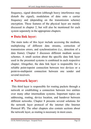 MT Unit2 -Design Mobile Computing Architecture
GCEK MobileTechnologies ~Swapnali Pawar Page 22
frequency, signal detection (although heavy interference may
disturb the signal), modulation of data onto a carrier
frequency and (depending on the transmission scheme)
encryption. These features of the physical layer are mainly
discussed in chapter 2, but will also be mentioned for each
system separately in the appropriate chapters.
● Data link layer:
The main tasks of this layer include accessing the medium,
multiplexing of different data streams, correction of
transmission errors, and synchronization (i.e., detection of a
data frame). Chapter 3 discusses different medium access
schemes. A small section about the specific data link layer
used in the presented systems is combined in each respective
chapter. Altogether, the data link layer is responsible for a
reliable point-topoint connection between two devices or a
point-to-multipoint connection between one sender and
several receivers.
● Network layer:
This third layer is responsible for routing packets through a
network or establishing a connection between two entities
over many other intermediate systems. Important topics are
addressing, routing, device location, and handover between
different networks. Chapter 8 presents several solutions for
the network layer protocol of the internet (the Internet
Protocol IP). The other chapters also contain sections about
the network layer, as routing is necessary in most cases.
 
