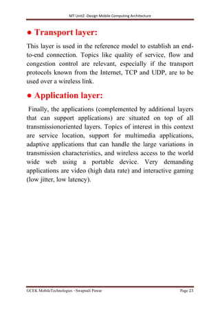 MT Unit2 -Design Mobile Computing Architecture
GCEK MobileTechnologies ~Swapnali Pawar Page 23
● Transport layer:
This layer is used in the reference model to establish an end-
to-end connection. Topics like quality of service, flow and
congestion control are relevant, especially if the transport
protocols known from the Internet, TCP and UDP, are to be
used over a wireless link.
● Application layer:
Finally, the applications (complemented by additional layers
that can support applications) are situated on top of all
transmissionoriented layers. Topics of interest in this context
are service location, support for multimedia applications,
adaptive applications that can handle the large variations in
transmission characteristics, and wireless access to the world
wide web using a portable device. Very demanding
applications are video (high data rate) and interactive gaming
(low jitter, low latency).
 