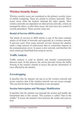 MT Unit2 -Design Mobile Computing Architecture
GCEK MobileTechnologies ~Swapnali Pawar Page 25
Wireless Security Issues
Wireless security issues are considered as the primary security issues
of mobile computing. These are related to wireless networks. These
issues occur when the hackers intercept the radio signals. Most
wireless networks are dependent on other private networks, which are
managed by others, so after these issues, the users have less control of
security procedures. These security issues are:
Denial of Service (DOS) attacks
The denial of services or DOS attacks is one of the most common
attacks of all kinds of networks and especially in a wireless network.
It prevents users from using network services because the attacker
sends a large amount of unnecessary data or connection requests to
the communication server. It causes a slow network, and therefore the
users cannot get benefitted from using its service.
Traffic Analysis
Traffic analysis is used to identify and monitor communication
between users. In this process, the service provider listens the traffic
flowing in the wireless channel to access the private information of
users affected by the attacker.
Eavesdropping
It specifies that the attacker can log on to the wireless network and
access sensitive data if the wireless network was not secure enough.
This can also be done if the information is not encrypted.
Session Interception and Messages Modification
It specifies that the attacker can intercept the session and modify the
transmitted data in this session. This scenario is called "man in the
middle." It inserts the attacker's host between the sender and receiver
host.
 