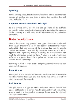 MT Unit2 -Design Mobile Computing Architecture
GCEK MobileTechnologies ~Swapnali Pawar Page 26
Spoofing
In this security issue, the attacker impersonates him as an authorized
account of another user and tries to access the sensitive data and
unauthorized services.
Captured and Retransmitted Messages
In this security issue, the attacker can get some of the network
services by getting unauthorized access. After capturing the message,
he/she can reply to it with some modifications to the same destination
or another.
Device Security Issues
Mobile devices are very prone to new types of security attacks and
fraud issues. These issues are not only because of the mobile devices'
vulnerability but also because of the sensitive data that the mobile
devices have stored. These security issues and threats such as Virus,
Spyware and Trojan may damage or destroy the mobile devices and
steal the information stored on them. A virus is a part of malicious
software or spyware that tends to gather information about the user
without his/her knowledge.
Following is a list of some mobile computing security issues we face
using mobile devices:
Push Attacks
In the push attack, the attacker creates a malicious code at the user's
mobile device by hacking it and then he/she may spread it to affect
other elements of the network.
Pull Attacks
The pull attack is a type of attack where the attacker controls the
device and handles it in his/her way. He can decide which emails they
want to receive. In this attack, the user can decide about the obtained
data by the device itself.
 