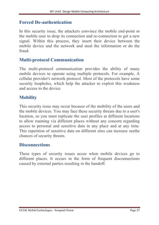 MT Unit2 -Design Mobile Computing Architecture
GCEK MobileTechnologies ~Swapnali Pawar Page 27
Forced De-authentication
In this security issue, the attackers convince the mobile end-point or
the mobile user to drop its connection and re-connection to get a new
signal. Within this process, they insert their device between the
mobile device and the network and steal the information or do the
fraud.
Multi-protocol Communication
The multi-protocol communication provides the ability of many
mobile devices to operate using multiple protocols. For example, A
cellular provider's network protocol. Most of the protocols have some
security loopholes, which help the attacker to exploit this weakness
and access to the device.
Mobility
This security issue may occur because of the mobility of the users and
the mobile devices. You may face these security threats due to a user's
location, so you must replicate the user profiles at different locations
to allow roaming via different places without any concern regarding
access to personal and sensitive data in any place and at any time.
This repetition of sensitive data on different sites can increase seethe
chances of security threats.
Disconnections
These types of security issues occur when mobile devices go to
different places. It occurs in the form of frequent disconnections
caused by external parties resulting in the handoff.
 