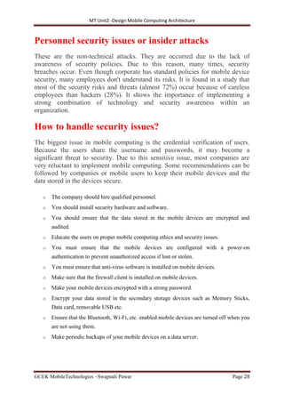 MT Unit2 -Design Mobile Computing Architecture
GCEK MobileTechnologies ~Swapnali Pawar Page 28
Personnel security issues or insider attacks
These are the non-technical attacks. They are occurred due to the lack of
awareness of security policies. Due to this reason, many times, security
breaches occur. Even though corporate has standard policies for mobile device
security, many employees don't understand its risks. It is found in a study that
most of the security risks and threats (almost 72%) occur because of careless
employees than hackers (28%). It shows the importance of implementing a
strong combination of technology and security awareness within an
organization.
How to handle security issues?
The biggest issue in mobile computing is the credential verification of users.
Because the users share the username and passwords, it may become a
significant threat to security. Due to this sensitive issue, most companies are
very reluctant to implement mobile computing. Some recommendations can be
followed by companies or mobile users to keep their mobile devices and the
data stored in the devices secure.
o The company should hire qualified personnel.
o You should install security hardware and software.
o You should ensure that the data stored in the mobile devices are encrypted and
audited.
o Educate the users on proper mobile computing ethics and security issues.
o You must ensure that the mobile devices are configured with a power-on
authentication to prevent unauthorized access if lost or stolen.
o You must ensure that anti-virus software is installed on mobile devices.
o Make sure that the firewall client is installed on mobile devices.
o Make your mobile devices encrypted with a strong password.
o Encrypt your data stored in the secondary storage devices such as Memory Sticks,
Data card, removable USB etc.
o Ensure that the Bluetooth, Wi-Fi, etc. enabled mobile devices are turned off when you
are not using them.
o Make periodic backups of your mobile devices on a data server.
 