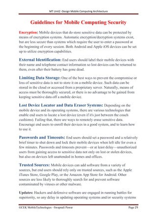 MT Unit2 -Design Mobile Computing Architecture
GCEK MobileTechnologies ~Swapnali Pawar Page 29
Guidelines for Mobile Computing Security
Encryption: Mobile devices that do store sensitive data can be protected by
means of encryption systems. Automatic encryption/decryption systems exist,
but are less secure than systems which require the user to enter a password at
the beginning of every session. Both Android and Apple iOS devices can be set
up to utilize encryption capabilities.
External Identification: End users should label their mobile devices with
their name and telephone contact information so lost devices can be returned to
them, even after their battery has gone dead.
Limiting Data Storage: One of the best ways to prevent the compromise or
loss of sensitive data is not to store it on a mobile device. Such data can be
stored in the cloud or accessed from a proprietary server. Naturally, means of
access must be thoroughly secured, or there is no advantage to be gained from
keeping sensitive data off a mobile device.
Lost Device Locator and Data Eraser Systems: Depending on the
mobile device and its operating systems, there are various technologies that
enable end users to locate a lost device (even if it's just between the couch
cushions). Failing that, there are ways to remotely erase sensitive data.
Encourage end users to enroll their devices in a good system, and to learn how
to use it.
Passwords and Timeouts: End users should set a password and a relatively
brief timer to shut down and lock their mobile devices when left idle for even a
few minutes. Passwords and timeouts prevent—or at least delay—unauthorized
users from gaining access to sensitive data not only on lost or stolen devices,
but also on devices left unattended in homes and offices.
Trusted Sources: Mobile devices can add software from a variety of
sources, but end users should rely only on trusted sources, such as the Apple
iTunes Store, Google Play, or the Amazon App Store for Android. Other
sources are less likely to thoroughly search for and prevent software
contaminated by viruses or other malware.
Updates: Hackers and defensive software are engaged in running battles for
superiority, so any delay in updating operating systems and/or security systems
 