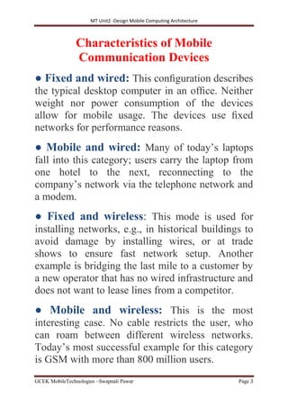 MT Unit2 -Design Mobile Computing Architecture
GCEK MobileTechnologies ~Swapnali Pawar Page 3
Characteristics of Mobile
Communication Devices
● Fixed and wired: This conﬁguration describes
the typical desktop computer in an ofﬁce. Neither
weight nor power consumption of the devices
allow for mobile usage. The devices use ﬁxed
networks for performance reasons.
● Mobile and wired: Many of today’s laptops
fall into this category; users carry the laptop from
one hotel to the next, reconnecting to the
company’s network via the telephone network and
a modem.
● Fixed and wireless: This mode is used for
installing networks, e.g., in historical buildings to
avoid damage by installing wires, or at trade
shows to ensure fast network setup. Another
example is bridging the last mile to a customer by
a new operator that has no wired infrastructure and
does not want to lease lines from a competitor.
● Mobile and wireless: This is the most
interesting case. No cable restricts the user, who
can roam between different wireless networks.
Today’s most successful example for this category
is GSM with more than 800 million users.
 