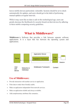 MT Unit2 -Design Mobile Computing Architecture
GCEK MobileTechnologies ~Swapnali Pawar Page 30
leaves mobile devices particularly vulnerable. Systems should be set to check
automatically for updates, and users should get in the habit of performing
manual updates at regular intervals.
While it may seem like no data is safe in this technological age, users can
greatly decrease the likelihood of a security breach on their devices by adhering
to these mobile computing security guidelines.
What is Middleware?
Middleware is Software that provides a link between separate software
applications. It is a layer that lies between the operating system and
applications.
Use of Middleware:
 Provide interaction with another service or application.
 Filter data to make them friendly usable.
 Make an application independent from network services.
 Make an application reliable and always available.
 Add complementary attributes like semantics.
 
