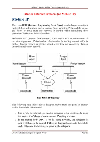 MT Unit2 -Design Mobile Computing Architecture
GCEK MobileTechnologies ~Swapnali Pawar Page 35
Mobile Internet Protocol (or Mobile IP)
Mobile IP
This is an IETF (Internet Engineering Task Force) standard communications
protocol designed to allow mobile devices' (such as laptop, PDA, mobile phone,
etc.) users to move from one network to another while maintaining their
permanent IP (Internet Protocol) address.
Defined in RFC (Request for Comments) 2002, mobile IP is an enhancement of
the internet protocol (IP) that adds mechanisms for forwarding internet traffic to
mobile devices (known as mobile nodes) when they are connecting through
other than their home network.
The following case shows how a datagram moves from one point to another
within the Mobile IP framework.
o First of all, the internet host sends a datagram to the mobile node using
the mobile node's home address (normal IP routing process).
o If the mobile node (MN) is on its home network, the datagram is
delivered through the normal IP (Internet Protocol) process to the mobile
node. Otherwise the home agent picks up the datagram.
 