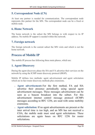 MT Unit2 -Design Mobile Computing Architecture
GCEK MobileTechnologies ~Swapnali Pawar Page 38
5. Correspondent Node (CN)
At least one partner is needed for communication. The correspondent node
represents this partner for the MN. The correspondent node can be a fixed or
mobile node.
6. Home Network
The home network is the subset the MN belongs to with respect to its IP
address. No mobile IP support is needed within this network.
7. Foreign network
The foreign network is the current subset the MN visits and which is not the
home network.
Process of Mobile IP
The mobile IP process has following three main phases, which are:
1. Agent Discovery
During the agent discovery phase the HA and FA advertise their services on the
network by using the ICMP router discovery protocol (IROP).
Mobile IP defines two methods: agent advertisement and agent solicitation
which are in fact router discovery methods plus extensions.
o Agent advertisement: For the first method, FA and HA
advertise their presence periodically using special agent
advertisement messages. These messages advertisement can be
seen as a beacon broadcast into the subnet. For this
advertisement internet control message protocol (ICMP)
messages according to RFC 1256, are used with some mobility
extensions.
o Agent solicitation: If no agent advertisements are present or the
inter arrival time is too high, and an MN has not received a
COA, the mobile node must send agent solicitations. These
solicitations are again bases on RFC 1256 for router
solicitations.
 