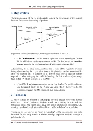 MT Unit2 -Design Mobile Computing Architecture
GCEK MobileTechnologies ~Swapnali Pawar Page 39
2. Registration
The main purpose of the registration is to inform the home agent of the current
location for correct forwarding of packets.
Registration can be done in two ways depending on the location of the COA.
o If the COA is at the FA, the MN sends its registration request containing the COA to
the FA which is forwarding the request to the HA. The HA now set up a mobility
binding containing the mobile node's home IP address and the current COA.
Additionally, the mobility biding contains the lifetime of the registration which
is negotiated during the registration process. Registration expires automatically
after the lifetime and is deleted; so a mobile node should register before
expiration. After setting up the mobility binding, the HA send a reply message
back to the FA which forwards it to the MN.
o If the COA is co-located, registration can be very simpler. The mobile node may
send the request directly to the HA and vice versa. This by the way is also the
registration procedure for MNs returning to their home network.
3. Tunneling
A tunnel is used to establish a virtual pipe for data packets between a tunnel
entry and a tunnel endpoint. Packets which are entering in a tunnel are
forwarded inside the tunnel and leave the tunnel unchanged. Tunneling, i.e.,
sending a packet through a tunnel is achieved with the help of encapsulation.
Tunneling is also known as "port forwarding" is the transmission and data
intended for use only within a private, usually corporate network through a
public network.
 