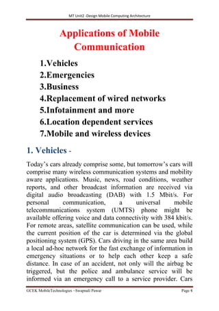 MT Unit2 -Design Mobile Computing Architecture
GCEK MobileTechnologies ~Swapnali Pawar Page 4
Applications of Mobile
Communication
1.Vehicles
2.Emergencies
3.Business
4.Replacement of wired networks
5.Infotainment and more
6.Location dependent services
7.Mobile and wireless devices
1. Vehicles -
Today’s cars already comprise some, but tomorrow’s cars will
comprise many wireless communication systems and mobility
aware applications. Music, news, road conditions, weather
reports, and other broadcast information are received via
digital audio broadcasting (DAB) with 1.5 Mbit/s. For
personal communication, a universal mobile
telecommunications system (UMTS) phone might be
available offering voice and data connectivity with 384 kbit/s.
For remote areas, satellite communication can be used, while
the current position of the car is determined via the global
positioning system (GPS). Cars driving in the same area build
a local ad-hoc network for the fast exchange of information in
emergency situations or to help each other keep a safe
distance. In case of an accident, not only will the airbag be
triggered, but the police and ambulance service will be
informed via an emergency call to a service provider. Cars
 
