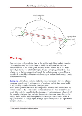 MT Unit2 -Design Mobile Computing Architecture
GCEK MobileTechnologies ~Swapnali Pawar Page 41
Working:
Correspondent node sends the data to the mobile node. Data packets contains
correspondent node’s address (Source) and home address (Destination).
Packets reaches to the home agent. But now mobile node is not in the home
network, it has moved into the foreign network. Foreign agent sends the care-
of-address to the home agent to which all the packets should be sent. Now, a
tunnel will be established between the home agent and the foreign agent by the
process of tunneling.
Tunneling establishes a virtual pipe for the packets available between a tunnel
entry and an endpoint. It is the process of sending a packet via a tunnel and it
is achieved by a mechanism called encapsulation.
Now, home agent encapsulates the data packets into new packets in which the
source address is the home address and destination is the care-of-address and
sends it through the tunnel to the foreign agent. Foreign agent, on other side of
the tunnel receives the data packets, decapsulates them and sends them to the
mobile node. Mobile node in response to the data packets received, sends a
reply in response to foreign agent. Foreign agent directly sends the reply to the
correspondent node.
 