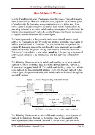 MT Unit2 -Design Mobile Computing Architecture
GCEK MobileTechnologies ~Swapnali Pawar Page 43
How Mobile IP Works
Mobile IP enables routing of IP datagrams to mobile nodes. The mobile node's
home address always identifies the mobile node, regardless of its current point
of attachment to the Internet or an organization's network. When away from
home, a care-of address associates the mobile node with its home address by
providing information about the mobile node's current point of attachment to the
Internet or an organization's network. Mobile IP uses a registration mechanism
to register the care-of address with a home agent.
The home agent redirects datagrams from the home network to the care-of
address by constructing a new IP header that contains the mobile node's care-of
address as the destination IP address. This new header then encapsulates the
original IP datagram, causing the mobile node's home address to have no effect
on the encapsulated datagram's routing until it arrives at the care-of address.
This type of encapsulation is also called tunneling. After arriving at the care-of
address, each datagram is de-encapsulated and then delivered to the mobile
node.
The following illustration shows a mobile node residing on its home network,
Network A, before the mobile node moves to a foreign network, Network B.
Both networks support Mobile IP. The mobile node is always associated with its
home network by its permanent IP address, 128.226.3.30. Though Network A has
a home agent, datagrams destined for the mobile node are delivered through the
normal IP process.
Figure 1–2 Mobile Node Residing on Home Network
The following illustration shows the mobile node moving to a foreign network,
Network B. Datagrams destined for the mobile node are intercepted by the
home agent on the home network, Network A, encapsulated, and sent to the
 