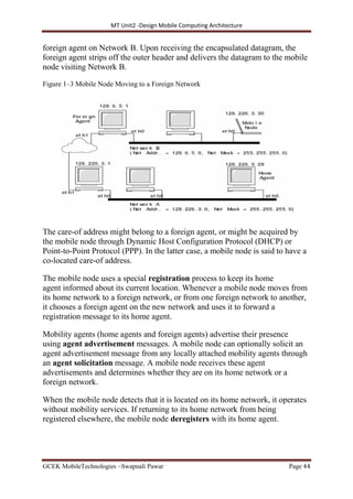 MT Unit2 -Design Mobile Computing Architecture
GCEK MobileTechnologies ~Swapnali Pawar Page 44
foreign agent on Network B. Upon receiving the encapsulated datagram, the
foreign agent strips off the outer header and delivers the datagram to the mobile
node visiting Network B.
Figure 1–3 Mobile Node Moving to a Foreign Network
The care-of address might belong to a foreign agent, or might be acquired by
the mobile node through Dynamic Host Configuration Protocol (DHCP) or
Point-to-Point Protocol (PPP). In the latter case, a mobile node is said to have a
co-located care-of address.
The mobile node uses a special registration process to keep its home
agent informed about its current location. Whenever a mobile node moves from
its home network to a foreign network, or from one foreign network to another,
it chooses a foreign agent on the new network and uses it to forward a
registration message to its home agent.
Mobility agents (home agents and foreign agents) advertise their presence
using agent advertisement messages. A mobile node can optionally solicit an
agent advertisement message from any locally attached mobility agents through
an agent solicitation message. A mobile node receives these agent
advertisements and determines whether they are on its home network or a
foreign network.
When the mobile node detects that it is located on its home network, it operates
without mobility services. If returning to its home network from being
registered elsewhere, the mobile node deregisters with its home agent.
 