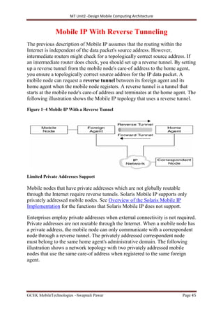 MT Unit2 -Design Mobile Computing Architecture
GCEK MobileTechnologies ~Swapnali Pawar Page 45
Mobile IP With Reverse Tunneling
The previous description of Mobile IP assumes that the routing within the
Internet is independent of the data packet's source address. However,
intermediate routers might check for a topologically correct source address. If
an intermediate router does check, you should set up a reverse tunnel. By setting
up a reverse tunnel from the mobile node's care-of address to the home agent,
you ensure a topologically correct source address for the IP data packet. A
mobile node can request a reverse tunnel between its foreign agent and its
home agent when the mobile node registers. A reverse tunnel is a tunnel that
starts at the mobile node's care-of address and terminates at the home agent. The
following illustration shows the Mobile IP topology that uses a reverse tunnel.
Figure 1–4 Mobile IP With a Reverse Tunnel
Limited Private Addresses Support
Mobile nodes that have private addresses which are not globally routable
through the Internet require reverse tunnels. Solaris Mobile IP supports only
privately addressed mobile nodes. See Overview of the Solaris Mobile IP
Implementation for the functions that Solaris Mobile IP does not support.
Enterprises employ private addresses when external connectivity is not required.
Private addresses are not routable through the Internet. When a mobile node has
a private address, the mobile node can only communicate with a correspondent
node through a reverse tunnel. The privately addressed correspondent node
must belong to the same home agent's administrative domain. The following
illustration shows a network topology with two privately addressed mobile
nodes that use the same care-of address when registered to the same foreign
agent.
 