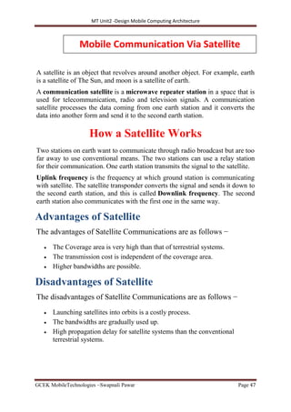 MT Unit2 -Design Mobile Computing Architecture
GCEK MobileTechnologies ~Swapnali Pawar Page 47
A satellite is an object that revolves around another object. For example, earth
is a satellite of The Sun, and moon is a satellite of earth.
A communication satellite is a microwave repeater station in a space that is
used for telecommunication, radio and television signals. A communication
satellite processes the data coming from one earth station and it converts the
data into another form and send it to the second earth station.
How a Satellite Works
Two stations on earth want to communicate through radio broadcast but are too
far away to use conventional means. The two stations can use a relay station
for their communication. One earth station transmits the signal to the satellite.
Uplink frequency is the frequency at which ground station is communicating
with satellite. The satellite transponder converts the signal and sends it down to
the second earth station, and this is called Downlink frequency. The second
earth station also communicates with the first one in the same way.
Advantages of Satellite
The advantages of Satellite Communications are as follows −
 The Coverage area is very high than that of terrestrial systems.
 The transmission cost is independent of the coverage area.
 Higher bandwidths are possible.
Disadvantages of Satellite
The disadvantages of Satellite Communications are as follows −
 Launching satellites into orbits is a costly process.
 The bandwidths are gradually used up.
 High propagation delay for satellite systems than the conventional
terrestrial systems.
Mobile Communication Via Satellite
 