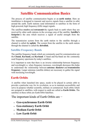 MT Unit2 -Design Mobile Computing Architecture
GCEK MobileTechnologies ~Swapnali Pawar Page 48
Satellite Communication Basics
The process of satellite communication begins at an earth station. Here an
installation is designed to transmit and receive signals from a satellite in orbit
around the earth. Earth stations send information to satellites in the form of
high powered, high frequency (GHz range) signals.
The satellites receive and retransmit the signals back to earth where they are
received by other earth stations in the coverage area of the satellite. Satellite's
footprint is the area which receives a signal of useful strength from the
satellite.
The transmission system from the earth station to the satellite through a
channel is called the uplink. The system from the satellite to the earth station
through the channel is called the downlink.
Satellite Frequency Bands
The satellite frequency bands which are commonly used for communication are
the Cband, Ku-band, and Ka-band. C-band and Ku-band are the commonly
used frequency spectrums by today's satellites.
It is important to note that there is an inverse relationship between frequency
and wavelength i.e. when frequency increases, wavelength decreases this helps
to understand the relationship between antenna diameter and transmission
frequency. Larger antennas (satellite dishes) are necessary to gather the signal
with increasing wavelength.
Earth Orbits
A satellite when launched into space, needs to be placed in certain orbit to
provide a particular way for its revolution, so as to maintain accessibility and
serve its purpose whether scientific, military or commercial. Such orbits which
are assigned to satellites, with respect to earth are called as Earth Orbits. The
satellites in these orbits are Earth Orbit Satellites.
The important kinds of Earth Orbits are −
 Geo-synchronous Earth Orbit
 Geo-stationary Earth Orbit
 Medium Earth Orbit
 Low Earth Orbit
 