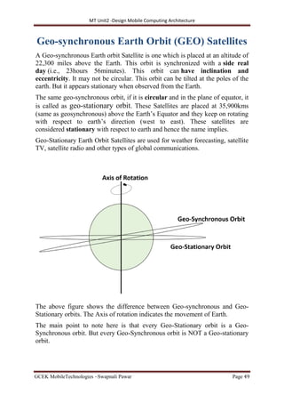 MT Unit2 -Design Mobile Computing Architecture
GCEK MobileTechnologies ~Swapnali Pawar Page 49
Geo-synchronous Earth Orbit (GEO) Satellites
A Geo-synchronous Earth orbit Satellite is one which is placed at an altitude of
22,300 miles above the Earth. This orbit is synchronized with a side real
day (i.e., 23hours 56minutes). This orbit can have inclination and
eccentricity. It may not be circular. This orbit can be tilted at the poles of the
earth. But it appears stationary when observed from the Earth.
The same geo-synchronous orbit, if it is circular and in the plane of equator, it
is called as geo-stationary orbit. These Satellites are placed at 35,900kms
(same as geosynchronous) above the Earth’s Equator and they keep on rotating
with respect to earth’s direction (west to east). These satellites are
considered stationary with respect to earth and hence the name implies.
Geo-Stationary Earth Orbit Satellites are used for weather forecasting, satellite
TV, satellite radio and other types of global communications.
The above figure shows the difference between Geo-synchronous and Geo-
Stationary orbits. The Axis of rotation indicates the movement of Earth.
The main point to note here is that every Geo-Stationary orbit is a Geo-
Synchronous orbit. But every Geo-Synchronous orbit is NOT a Geo-stationary
orbit.
 