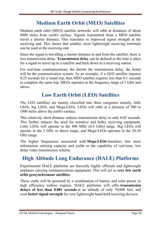 MT Unit2 -Design Mobile Computing Architecture
GCEK MobileTechnologies ~Swapnali Pawar Page 50
Medium Earth Orbit (MEO) Satellites
Medium earth orbit (MEO) satellite networks will orbit at distances of about
8000 miles from earth's surface. Signals transmitted from a MEO satellite
travel a shorter distance. This translates to improved signal strength at the
receiving end. This shows that smaller, more lightweight receiving terminals
can be used at the receiving end.
Since the signal is travelling a shorter distance to and from the satellite, there is
less transmission delay. Transmission delay can be defined as the time it takes
for a signal to travel up to a satellite and back down to a receiving station.
For real-time communications, the shorter the transmission delay, the better
will be the communication system. As an example, if a GEO satellite requires
0.25 seconds for a round trip, then MEO satellite requires less than 0.1 seconds
to complete the same trip. MEOs operates in the frequency range of 2 GHz and
above.
Low Earth Orbit (LEO) Satellites
The LEO satellites are mainly classified into three categories namely, little
LEOs, big LEOs, and Mega-LEOs. LEOs will orbit at a distance of 500 to
1000 miles above the earth's surface.
This relatively short distance reduces transmission delay to only 0.05 seconds.
This further reduces the need for sensitive and bulky receiving equipment.
Little LEOs will operate in the 800 MHz (0.8 GHz) range. Big LEOs will
operate in the 2 GHz or above range, and Mega-LEOs operates in the 20-30
GHz range.
The higher frequencies associated with Mega-LEOs translates into more
information carrying capacity and yields to the capability of real-time, low
delay video transmission scheme.
High Altitude Long Endurance (HALE) Platforms
Experimental HALE platforms are basically highly efficient and lightweight
airplanes carrying communications equipment. This will act as very low earth
orbit geosynchronous satellites.
These crafts will be powered by a combination of battery and solar power or
high efficiency turbine engines. HALE platforms will offer transmission
delays of less than 0.001 seconds at an altitude of only 70,000 feet, and
even better signal strength for very lightweight hand-held receiving devices.
 