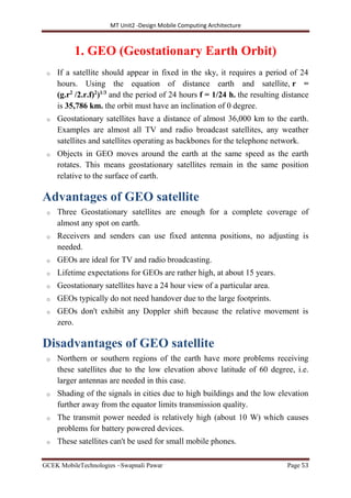 MT Unit2 -Design Mobile Computing Architecture
GCEK MobileTechnologies ~Swapnali Pawar Page 53
1. GEO (Geostationary Earth Orbit)
o If a satellite should appear in fixed in the sky, it requires a period of 24
hours. Using the equation of distance earth and satellite, r =
(g.r2
/2.r.f)2
)1/3
and the period of 24 hours f = 1/24 h. the resulting distance
is 35,786 km. the orbit must have an inclination of 0 degree.
o Geostationary satellites have a distance of almost 36,000 km to the earth.
Examples are almost all TV and radio broadcast satellites, any weather
satellites and satellites operating as backbones for the telephone network.
o Objects in GEO moves around the earth at the same speed as the earth
rotates. This means geostationary satellites remain in the same position
relative to the surface of earth.
Advantages of GEO satellite
o Three Geostationary satellites are enough for a complete coverage of
almost any spot on earth.
o Receivers and senders can use fixed antenna positions, no adjusting is
needed.
o GEOs are ideal for TV and radio broadcasting.
o Lifetime expectations for GEOs are rather high, at about 15 years.
o Geostationary satellites have a 24 hour view of a particular area.
o GEOs typically do not need handover due to the large footprints.
o GEOs don't exhibit any Doppler shift because the relative movement is
zero.
Disadvantages of GEO satellite
o Northern or southern regions of the earth have more problems receiving
these satellites due to the low elevation above latitude of 60 degree, i.e.
larger antennas are needed in this case.
o Shading of the signals in cities due to high buildings and the low elevation
further away from the equator limits transmission quality.
o The transmit power needed is relatively high (about 10 W) which causes
problems for battery powered devices.
o These satellites can't be used for small mobile phones.
 