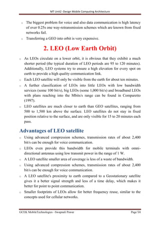 MT Unit2 -Design Mobile Computing Architecture
GCEK MobileTechnologies ~Swapnali Pawar Page 54
o The biggest problem for voice and also data communication is high latency
of over 0.25s one way-retransmission schemes which are known from fixed
networks fail.
o Transferring a GEO into orbit is very expensive.
2. LEO (Low Earth Orbit)
o As LEOs circulate on a lower orbit, it is obvious that they exhibit a much
shorter period (the typical duration of LEO periods are 95 to 120 minutes).
Additionally, LEO systems try to ensure a high elevation for every spot on
earth to provide a high quality communication link.
o Each LEO satellite will only be visible from the earth for about ten minutes.
o A further classification of LEOs into little LEOs with low bandwidth
services (some 100 bit/s), big LEOs (some 1,000 bit/s) and broadband LEOs
with plans reaching into the Mbits/s range can be found in Comparetto
(1997).
o LEO satellites are much closer to earth than GEO satellites, ranging from
500 to 1,500 km above the surface. LEO satellites do not stay in fixed
position relative to the surface, and are only visible for 15 to 20 minutes each
pass.
Advantages of LEO satellite
o Using advanced compression schemes, transmission rates of about 2,400
bit/s can be enough for voice communication.
o LEOs even provide this bandwidth for mobile terminals with omni-
directional antennas using low transmit power in the range of 1 W.
o A LEO satellite smaller area of coverage is less of a waste of bandwidth.
o Using advanced compression schemes, transmission rates of about 2,400
bit/s can be enough for voice communication.
o A LEO satellite's proximity to earth compared to a Geostationary satellite
gives it a better signal strength and less of a time delay, which makes it
better for point to point communication.
o Smaller footprints of LEOs allow for better frequency reuse, similar to the
concepts used for cellular networks.
 
