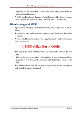 MT Unit2 -Design Mobile Computing Architecture
GCEK MobileTechnologies ~Swapnali Pawar Page 56
o Depending on the inclination, a MEO can cover larger populations, so
requiring fewer handovers.
o A MEO satellite's longer duration of visibility and wider footprint means
fewer satellites are needed in a MEO network than a LEO network.
Disadvantages of MEO
o Again due to the larger distance to the earth, delay increases to about 70-
80 ms.
o The satellites need higher transmit power and special antennas for smaller
footprints.
o A MEO satellite's distance gives it a longer time delay and weaker signal
than LEO satellite.
4. HEO (High Earth Orbit)
o The High Earth orbit satellite is the only non-circular orbit of the four
types.
o HEO satellite operates with an elliptical orbit, with a maximum altitude
(apogee) similar to GEO, and a minimum altitude (perigee) similar to the
LEO.
o The HEO satellites used for the special applications where coverage of
high latitude locations is required.
 
