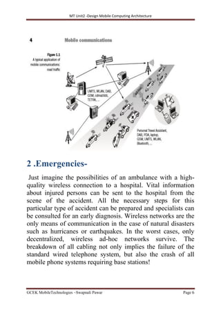 MT Unit2 -Design Mobile Computing Architecture
GCEK MobileTechnologies ~Swapnali Pawar Page 6
2 .Emergencies-
Just imagine the possibilities of an ambulance with a high-
quality wireless connection to a hospital. Vital information
about injured persons can be sent to the hospital from the
scene of the accident. All the necessary steps for this
particular type of accident can be prepared and specialists can
be consulted for an early diagnosis. Wireless networks are the
only means of communication in the case of natural disasters
such as hurricanes or earthquakes. In the worst cases, only
decentralized, wireless ad-hoc networks survive. The
breakdown of all cabling not only implies the failure of the
standard wired telephone system, but also the crash of all
mobile phone systems requiring base stations!
 