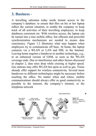 MT Unit2 -Design Mobile Computing Architecture
GCEK MobileTechnologies ~Swapnali Pawar Page 7
3. Business -
A travelling salesman today needs instant access to the
company’s database: to ensure that ﬁles on his or her laptop
reﬂect the current situation, to enable the company to keep
track of all activities of their travelling employees, to keep
databases consistent etc. With wireless access, the laptop can
be turned into a true mobile ofﬁce, but efﬁcient and powerful
synchronization mechanisms are needed to ensure data
consistency. Figure 1.2 illustrates what may happen when
employees try to communicate off base. At home, the laptop
connects via a WLAN or LAN and DSL to the Internet.
Leaving home requires a handover to another technology, e.g.,
to an enhanced version of GSM, as soon as the WLAN
coverage ends. Due to interference and other factors discussed
in chapter 2, data rates drop while cruising at higher speed.
Gas stations may offer WLAN hot spots as well as gas. Trains
already offer support for wireless connectivity. Several more
handovers to different technologies might be necessary before
reaching the ofﬁce. No matter when and where, mobile
communications should always offer as good connectivity as
possible to the internet, the company’s intranet, or the
telephone network
 