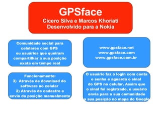 GPSface Cicero Silva e Marcos Khoriati Desenvolvido para a Nokia Comunidade social para celulares com GPS  ou usuários que queiram compartilhar a sua posição exata em tempo real Funcionamento: Através de download do  software no celular  2) Através de cadastro e envio da posição manualmente www.gpsface.net www.gpsface.com www.gpsface.com.br  O usuário faz o login com conta e senha e aguarda o sinal  do GPS no celular. Assim que o sinal foi registrado, o usuário envia para a sua comunidade a sua posição no mapa do Google 
