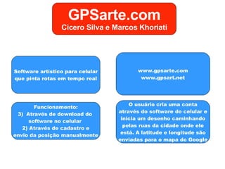 Software artístico para celular que pinta rotas em tempo real Funcionamento: Através de download do  software no celular  2) Através de cadastro e envio da posição manualmente www.gpsarte.com www.gpsart.net O usuário cria uma conta através do software do celular e inicia um desenho caminhando pelas ruas da cidade onde ele está. A latitude e longitude são enviadas para o mapa do Google GPSarte.com Cicero Silva e Marcos Khoriati 