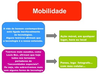 Ação móvel, em qualquer lugar, hora ou local Mobilidade A vida do homem contemporâneo está ligada inevitavelmente às tecnologias. Alguns teóricos afirmam que a tecnologia é a nossa extensão.  Teóricos mais ousados, como Louis Bec, afirmam que hoje todos nos tornamos portadores de “ necessidades especiais”. Ou seja, não sobrevivemos mais sem alguma forma de tecnologia Penso, logo  fotografo… com meu celular… 