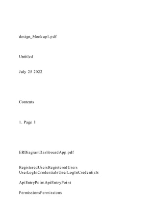 design_Mockup1.pdf
Untitled
July 25 2022
Contents
1. Page 1
ERDiagramDashboardApp.pdf
RegisteredUsersRegisteredUsers
UserLogInCredentialsUserLogInCredentials
ApiEntryPointApiEntryPoint
PermissionsPermissions
 