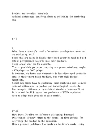 Product and technical standards
national differences can force firms to customize the marketing
mix
17-9
9
What does a country’s level of economic development mean to
the marketing mix?
Firms that are based in highly developed countries tend to build
lots of performance features into their products.
Think about your car for example.
You’ve probably got power steering and power windows, maybe
a CD player or DVD player.
In contrast, we know that consumers in less developed countries
tend to prefer more basic products, but want high product
reliability.
Sometimes firms have to customize their marketing mix to meet
national differences in product and technological standards.
For example, differences in technical standards between Great
Britain and the U.S. mean that producers of DVD equipment
have to adapt their product to each market.
17-10
How Does Distribution Influence Marketing Strategy?
Distribution strategy refers to the means the firm chooses for
delivering the product to the consumer.
How a product is delivered depends on the firm’s market entry
 