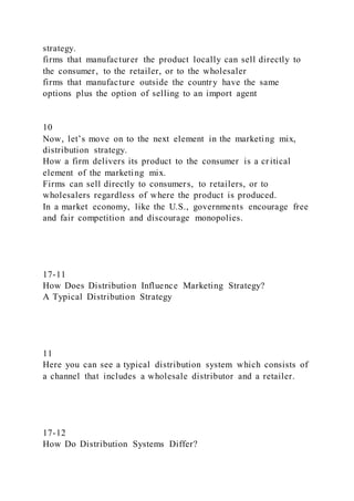 strategy.
firms that manufacturer the product locally can sell directly to
the consumer, to the retailer, or to the wholesaler
firms that manufacture outside the country have the same
options plus the option of selling to an import agent
10
Now, let’s move on to the next element in the marketing mix,
distribution strategy.
How a firm delivers its product to the consumer is a critical
element of the marketing mix.
Firms can sell directly to consumers, to retailers, or to
wholesalers regardless of where the product is produced.
In a market economy, like the U.S., governments encourage free
and fair competition and discourage monopolies.
17-11
How Does Distribution Influence Marketing Strategy?
A Typical Distribution Strategy
11
Here you can see a typical distribution system which consists of
a channel that includes a wholesale distributor and a retailer.
17-12
How Do Distribution Systems Differ?
 
