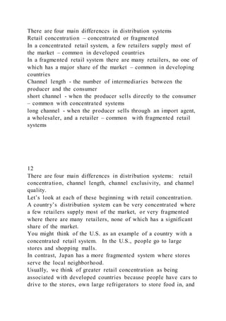 There are four main differences in distribution systems
Retail concentration – concentrated or fragmented
In a concentrated retail system, a few retailers supply most of
the market – common in developed countries
In a fragmented retail system there are many retailers, no one of
which has a major share of the market – common in developing
countries
Channel length - the number of intermediaries between the
producer and the consumer
short channel - when the producer sells directly to the consumer
– common with concentrated systems
long channel - when the producer sells through an import agent,
a wholesaler, and a retailer – common with fragmented retail
systems
12
There are four main differences in distribution systems: retail
concentration, channel length, channel exclusivity, and channel
quality.
Let’s look at each of these beginning with retail concentration.
A country’s distribution system can be very concentrated where
a few retailers supply most of the market, or very fragmented
where there are many retailers, none of which has a significant
share of the market.
You might think of the U.S. as an example of a country with a
concentrated retail system. In the U.S., people go to large
stores and shopping malls.
In contrast, Japan has a more fragmented system where stores
serve the local neighborhood.
Usually, we think of greater retail concentration as being
associated with developed countries because people have cars to
drive to the stores, own large refrigerators to store food in, and
 