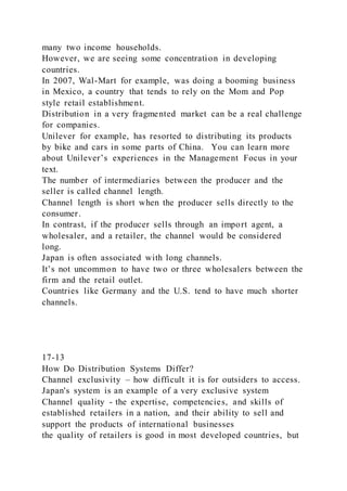 many two income households.
However, we are seeing some concentration in developing
countries.
In 2007, Wal-Mart for example, was doing a booming business
in Mexico, a country that tends to rely on the Mom and Pop
style retail establishment.
Distribution in a very fragmented market can be a real challenge
for companies.
Unilever for example, has resorted to distributing its products
by bike and cars in some parts of China. You can learn more
about Unilever’s experiences in the Management Focus in your
text.
The number of intermediaries between the producer and the
seller is called channel length.
Channel length is short when the producer sells directly to the
consumer.
In contrast, if the producer sells through an import agent, a
wholesaler, and a retailer, the channel would be considered
long.
Japan is often associated with long channels.
It’s not uncommon to have two or three wholesalers between the
firm and the retail outlet.
Countries like Germany and the U.S. tend to have much shorter
channels.
17-13
How Do Distribution Systems Differ?
Channel exclusivity – how difficult it is for outsiders to access.
Japan's system is an example of a very exclusive system
Channel quality - the expertise, competencies, and skills of
established retailers in a nation, and their ability to sell and
support the products of international businesses
the quality of retailers is good in most developed countries, but
 