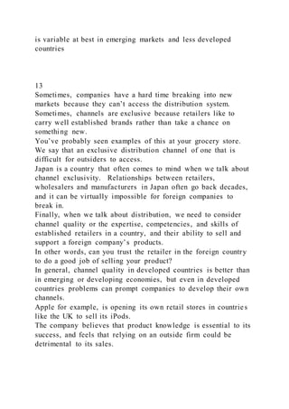 is variable at best in emerging markets and less developed
countries
13
Sometimes, companies have a hard time breaking into new
markets because they can’t access the distribution system.
Sometimes, channels are exclusive because retailers like to
carry well established brands rather than take a chance on
something new.
You’ve probably seen examples of this at your grocery store.
We say that an exclusive distribution channel of one that is
difficult for outsiders to access.
Japan is a country that often comes to mind when we talk about
channel exclusivity. Relationships between retailers,
wholesalers and manufacturers in Japan often go back decades,
and it can be virtually impossible for foreign companies to
break in.
Finally, when we talk about distribution, we need to consider
channel quality or the expertise, competencies, and skills of
established retailers in a country, and their ability to sell and
support a foreign company’s products.
In other words, can you trust the retailer in the foreign country
to do a good job of selling your product?
In general, channel quality in developed countries is better than
in emerging or developing economies, but even in developed
countries problems can prompt companies to develop their own
channels.
Apple for example, is opening its own retail stores in countries
like the UK to sell its iPods.
The company believes that product knowledge is essential to its
success, and feels that relying on an outside firm could be
detrimental to its sales.
 