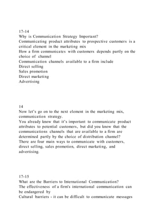 17-14
Why is Communication Strategy Important?
Communicating product attributes to prospective customers is a
critical element in the marketing mix
How a firm communicates with customers depends partly on the
choice of channel
Communication channels available to a firm include
Direct selling
Sales promotion
Direct marketing
Advertising
14
Now let’s go on to the next element in the marketing mix,
communication strategy.
You already know that it’s important to communicate product
attributes to potential customers, but did you know that the
communications channels that are available to a firm are
determined partly by the choice of distribution channel?
There are four main ways to communicate with customers,
direct selling, sales promotion, direct marketing, and
advertising.
17-15
What are the Barriers to International Communication?
The effectiveness of a firm's international communication can
be endangered by
Cultural barriers - it can be difficult to communicate messages
 
