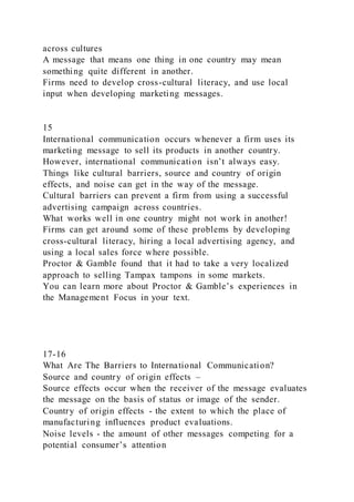 across cultures
A message that means one thing in one country may mean
something quite different in another.
Firms need to develop cross-cultural literacy, and use local
input when developing marketing messages.
15
International communication occurs whenever a firm uses its
marketing message to sell its products in another country.
However, international communication isn’t always easy.
Things like cultural barriers, source and country of origin
effects, and noise can get in the way of the message.
Cultural barriers can prevent a firm from using a successful
advertising campaign across countries.
What works well in one country might not work in another!
Firms can get around some of these problems by developing
cross-cultural literacy, hiring a local advertising agency, and
using a local sales force where possible.
Proctor & Gamble found that it had to take a very localized
approach to selling Tampax tampons in some markets.
You can learn more about Proctor & Gamble’s experiences in
the Management Focus in your text.
17-16
What Are The Barriers to International Communication?
Source and country of origin effects –
Source effects occur when the receiver of the message evaluates
the message on the basis of status or image of the sender.
Country of origin effects - the extent to which the place of
manufacturing influences product evaluations.
Noise levels - the amount of other messages competing for a
potential consumer’s attention
 